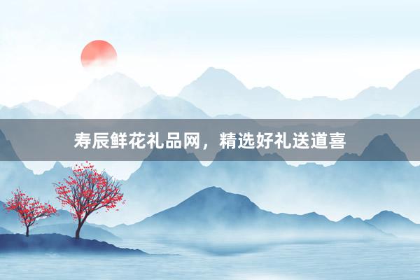 寿辰鲜花礼品网，精选好礼送道喜